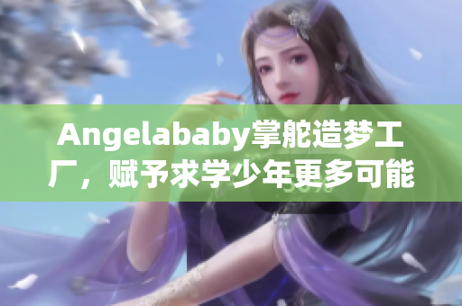 Angelababy掌舵造梦工厂，赋予求学少年更多可能性！