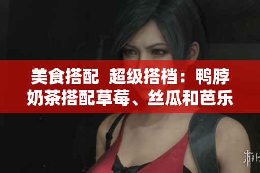 美食搭配  超级搭档：鸭脖奶茶搭配草莓、丝瓜和芭乐