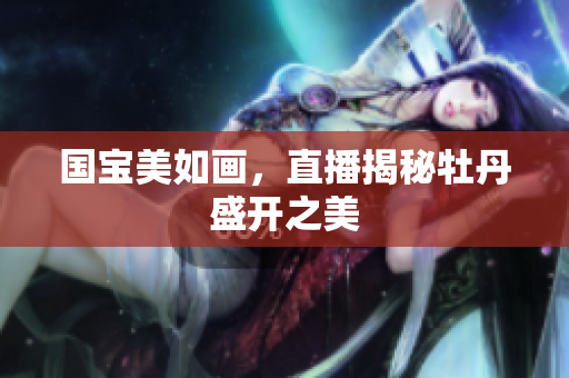 国宝美如画，直播揭秘牡丹盛开之美