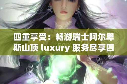 四重享受：畅游瑞士阿尔卑斯山顶 luxury 服务尽享四重福利