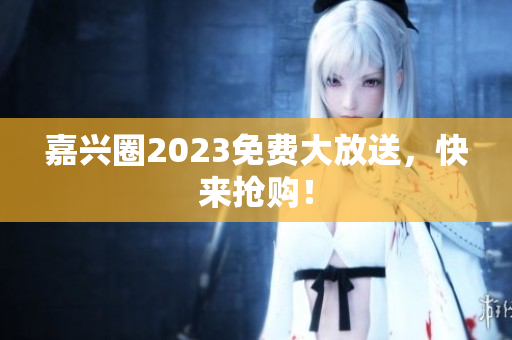 嘉兴圈2023免费大放送，快来抢购！