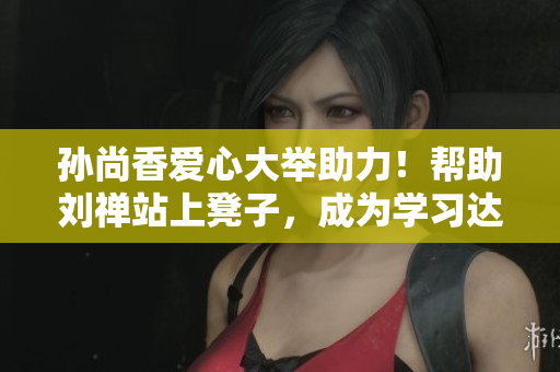 孙尚香爱心大举助力！帮助刘禅站上凳子，成为学习达人！