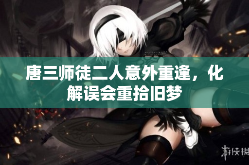 唐三师徒二人意外重逢，化解误会重拾旧梦