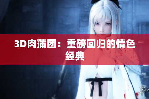 3D肉蒲团：重磅回归的情色经典