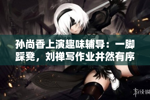 孙尚香上演趣味辅导：一脚踩凳，刘禅写作业井然有序