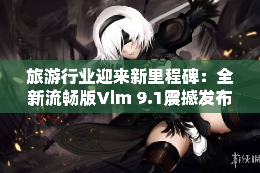 旅游行业迎来新里程碑：全新流畅版Vim 9.1震撼发布