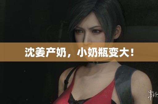 沈姜产奶，小奶瓶变大！