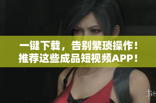 一键下载，告别繁琐操作！推荐这些成品短视频APP！