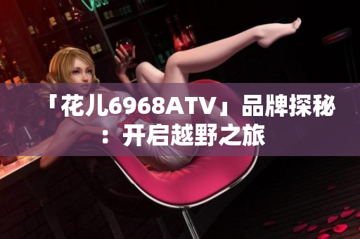 「花儿6968ATV」品牌探秘：开启越野之旅