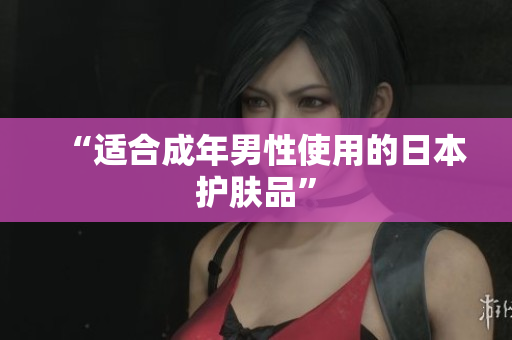 “适合成年男性使用的日本护肤品”