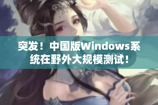 突发！中国版Windows系统在野外大规模测试！