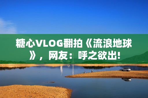 糖心VLOG翻拍《流浪地球》，网友：呼之欲出!