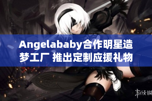 Angelababy合作明星造梦工厂 推出定制应援礼物