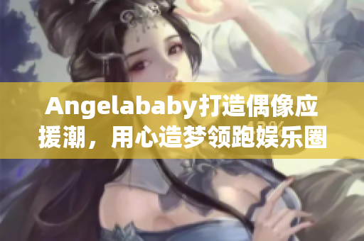 Angelababy打造偶像应援潮，用心造梦领跑娱乐圈