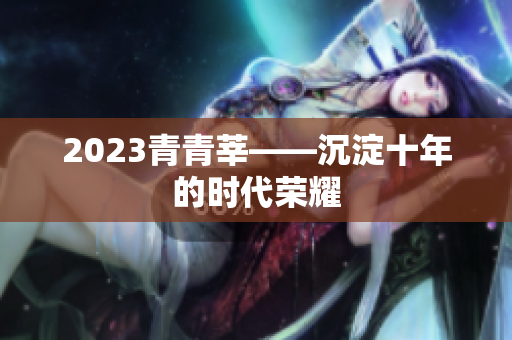 2023青青莘——沉淀十年的时代荣耀