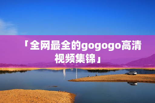 「全网最全的gogogo高清视频集锦」