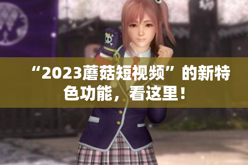 “2023蘑菇短视频”的新特色功能，看这里！