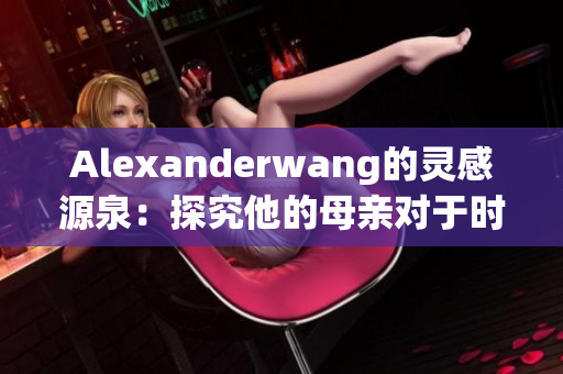 Alexanderwang的灵感源泉：探究他的母亲对于时尚的影响力