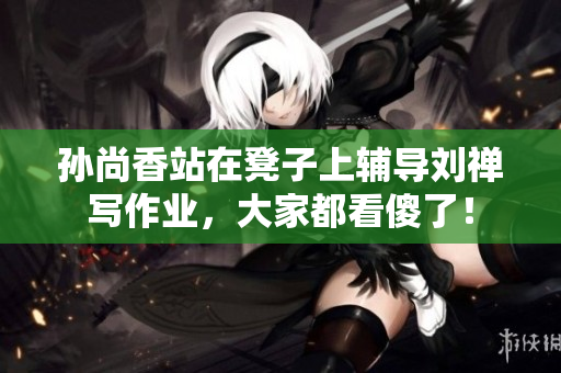 孙尚香站在凳子上辅导刘禅写作业，大家都看傻了！