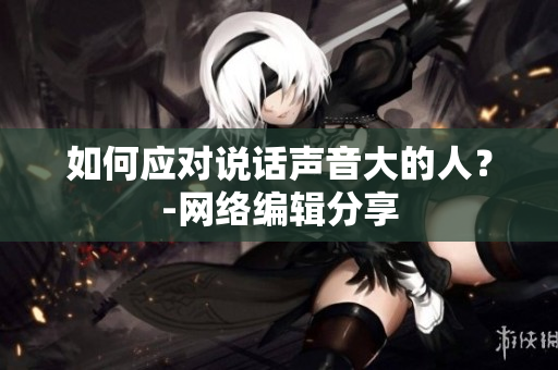 如何应对说话声音大的人？-网络编辑分享