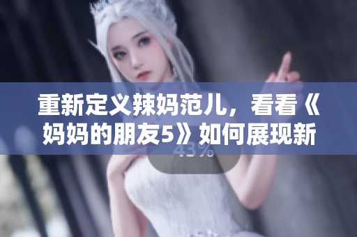 重新定义辣妈范儿，看看《妈妈的朋友5》如何展现新时代的魅力