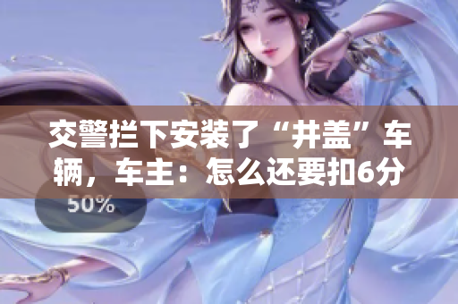 交警拦下安装了“井盖”车辆，车主：怎么还要扣6分？
