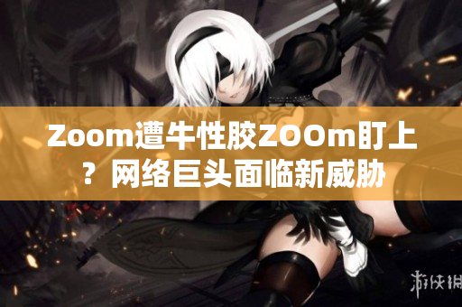 Zoom遭牛性胶ZOOm盯上？网络巨头面临新威胁