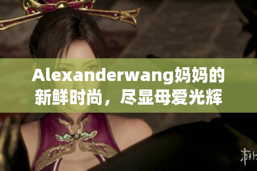 Alexanderwang妈妈的新鲜时尚，尽显母爱光辉