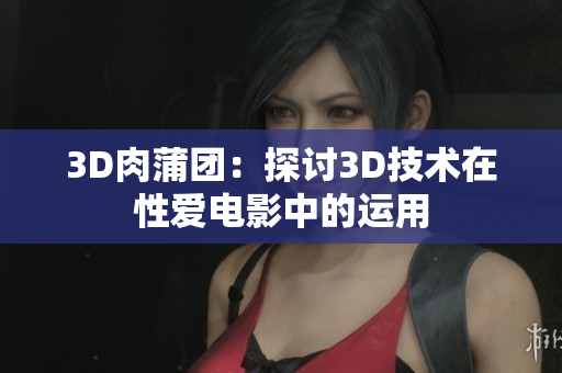 3D肉蒲团：探讨3D技术在性爱电影中的运用