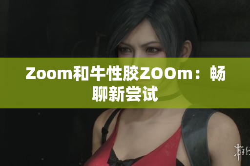 Zoom和牛性胶ZOOm：畅聊新尝试