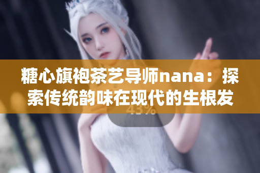 糖心旗袍茶艺导师nana：探索传统韵味在现代的生根发芽