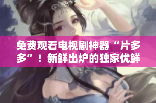 免费观看电视剧神器“片多多”！新鲜出炉的独家优鲜资源等你来看！