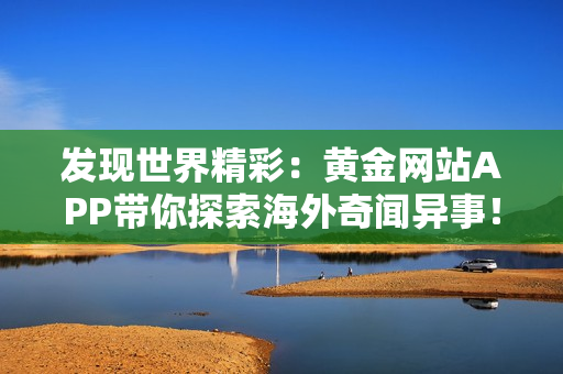 发现世界精彩：黄金网站APP带你探索海外奇闻异事！