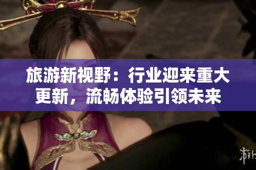 旅游新视野：行业迎来重大更新，流畅体验引领未来
