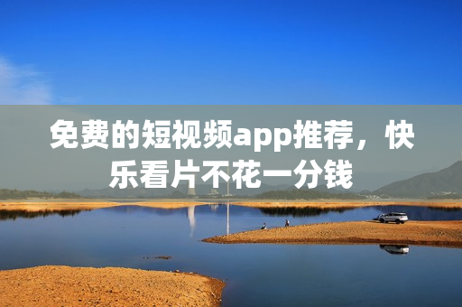 免费的短视频app推荐，快乐看片不花一分钱