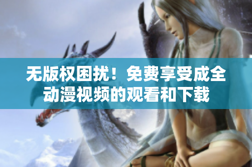 无版权困扰！免费享受成全动漫视频的观看和下载