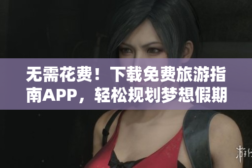 无需花费！下载免费旅游指南APP，轻松规划梦想假期
