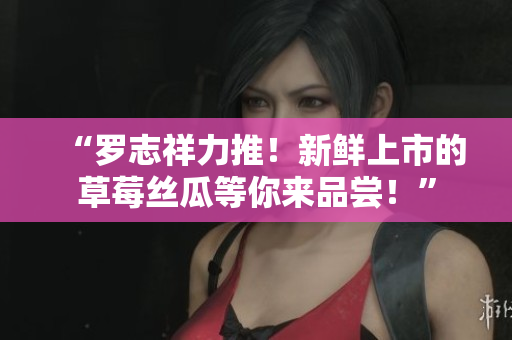 “罗志祥力推！新鲜上市的草莓丝瓜等你来品尝！”