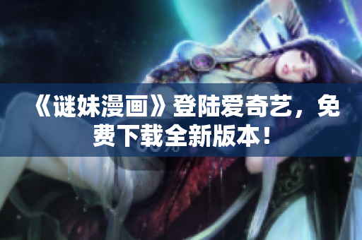 《谜妹漫画》登陆爱奇艺，免费下载全新版本！