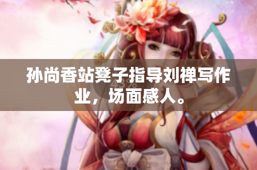 孙尚香站凳子指导刘禅写作业，场面感人。