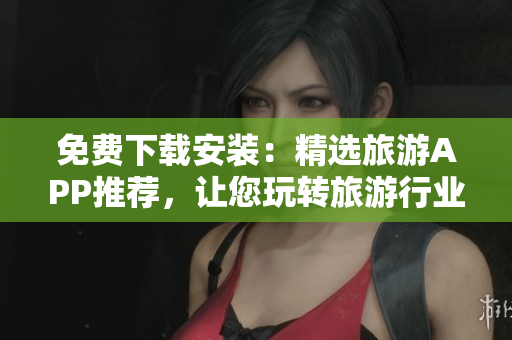 免费下载安装：精选旅游APP推荐，让您玩转旅游行业