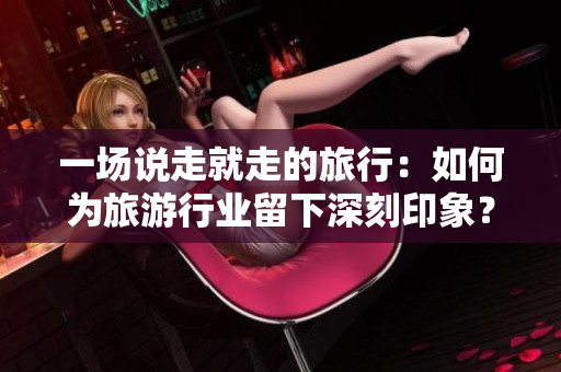 一场说走就走的旅行：如何为旅游行业留下深刻印象？