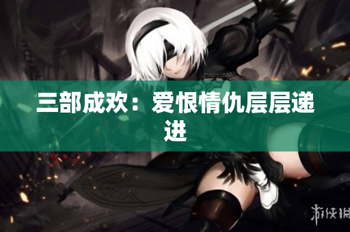 三部成欢：爱恨情仇层层递进