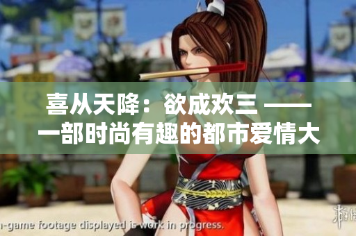 喜从天降：欲成欢三 ——一部时尚有趣的都市爱情大戏