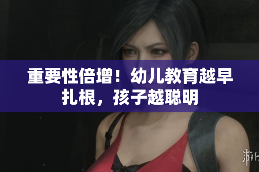 重要性倍增！幼儿教育越早扎根，孩子越聪明