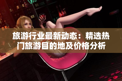 旅游行业最新动态：精选热门旅游目的地及价格分析