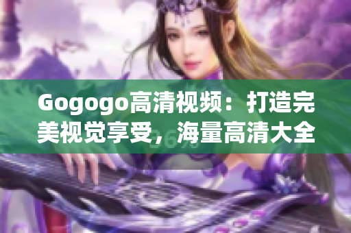 Gogogo高清视频：打造完美视觉享受，海量高清大全免费观看