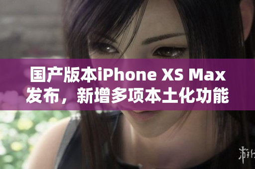 国产版本iPhone XS Max发布，新增多项本土化功能