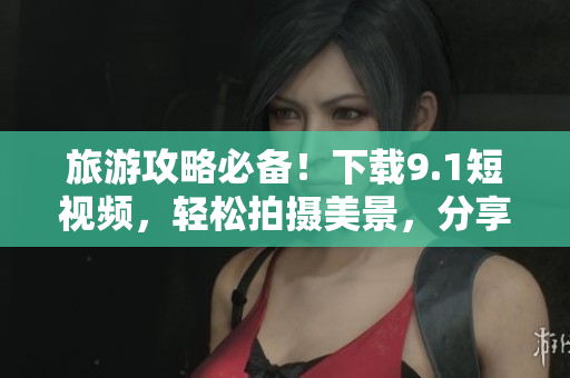 旅游攻略必备！下载9.1短视频，轻松拍摄美景，分享旅行趣事！
