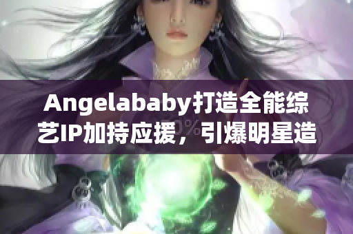Angelababy打造全能综艺IP加持应援，引爆明星造梦工厂！
